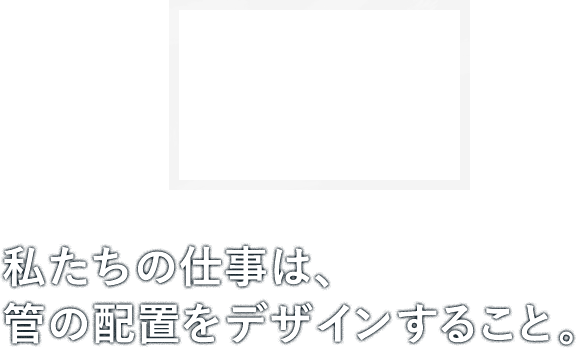 私たちの仕事は、管の配置をデザインすること。